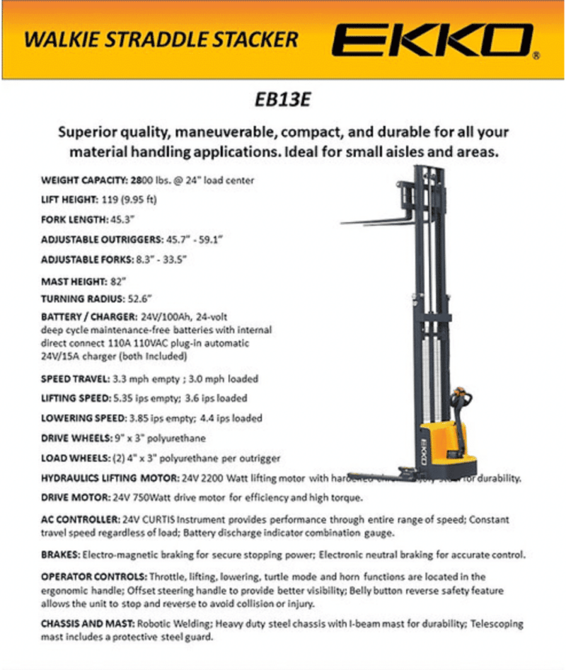 The Ekko Eb13E Electric Straddle Stacker Is Designed With The Combination Of The Versatility Of A Forklift, Reach Truck And A Walkie Stacker. It Is Ideal For Loading And Unloading Trucks, Loading Docks, Stock Rooms, Manufacturing Floors And Warehousing. Made From High Quality Steel And Components With Durable Quality Drives To Withstand Any Terrain, Usage, Impact And Directional Changes For The Use Of Any Application With Confidence And Assurance. Load Capacity 2800 Lb Raised Height 119” Adjustable Forks 8.3-33.5“ Adjustable Legs 45.7-59.1” Fork Length 45.3“ Curtis Instrument Controller 24V Center Drive Motor 24V Lift Motor Battery 2*12V/100Ah Polyurethane Wheels Ergonomic Handle And Controls Steel Construction Robotic Welding 3 Year Limited Warranty Ekko Eb13E Full Powered Straddle Stacker